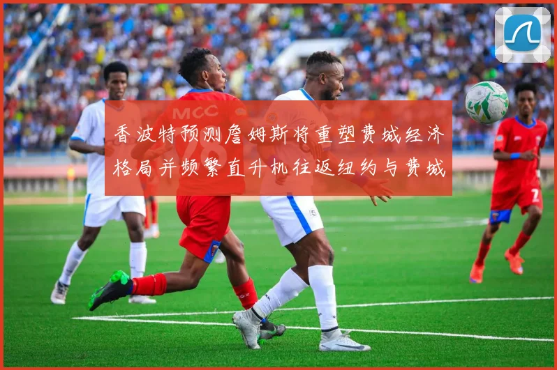 香波特预测詹姆斯将重塑费城经济格局并频繁直升机往返纽约与费城