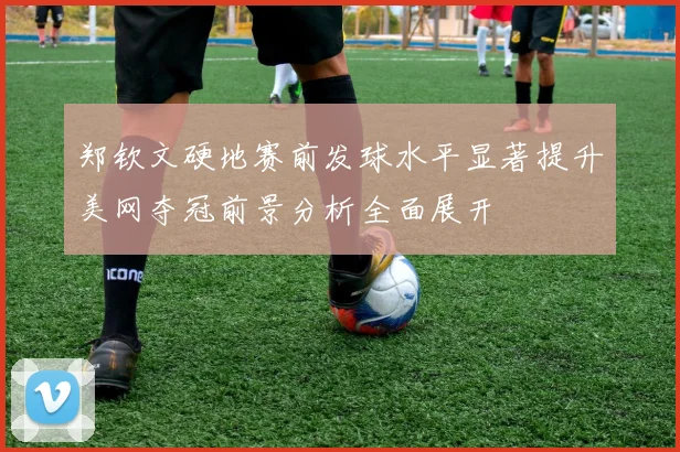 郑钦文硬地赛前发球水平显著提升美网夺冠前景分析全面展开