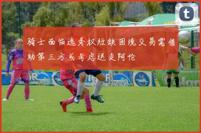 骑士面临选秀权短缺困境交易需借助第三方或考虑送走阿伦