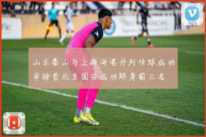 山东泰山与上海海港并列传球成功率榜首北京国安成功跻身前三名