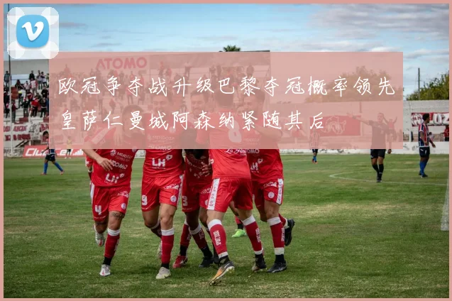 欧冠争夺战升级巴黎夺冠概率领先皇萨仁曼城阿森纳紧随其后