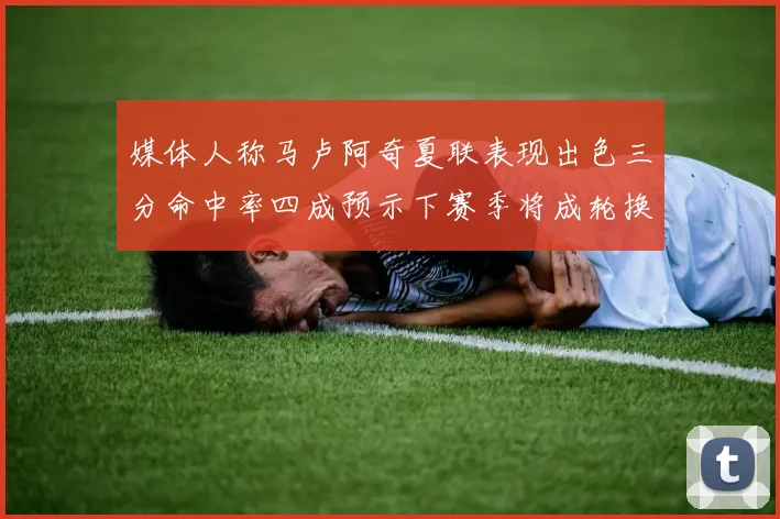 媒体人称马卢阿奇夏联表现出色三分命中率四成预示下赛季将成轮换球员