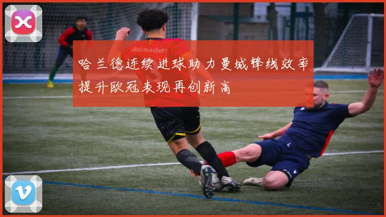 哈兰德连续进球助力曼城锋线效率提升欧冠表现再创新高